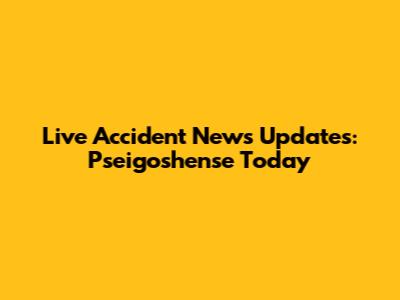 Live Accident News Updates: Pseigoshense Today
