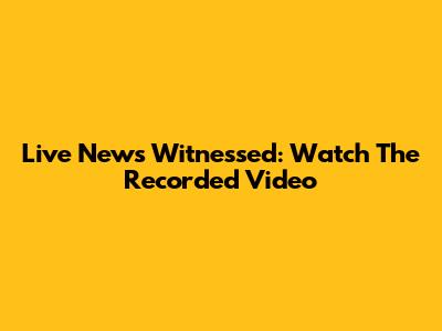 Live News Witnessed: Watch The Recorded Video