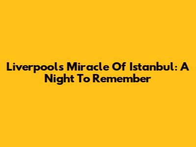 Liverpool's Miracle Of Istanbul: A Night To Remember