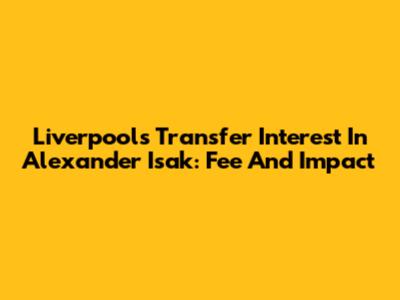Liverpool's Transfer Interest In Alexander Isak: Fee And Impact