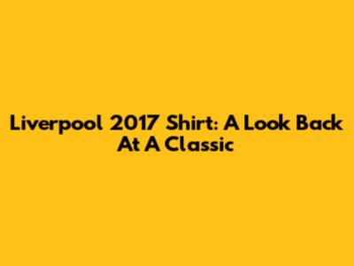 Liverpool 2017 Shirt: A Look Back At A Classic