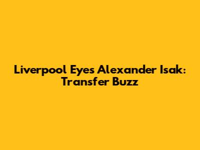 Liverpool Eyes Alexander Isak: Transfer Buzz