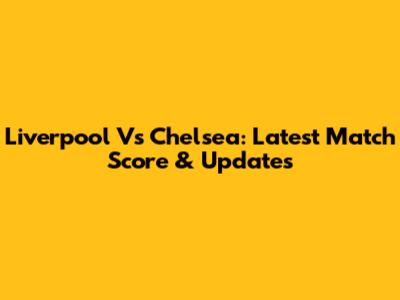 Liverpool Vs Chelsea: Latest Match Score & Updates