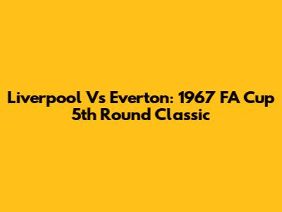 Liverpool Vs Everton: 1967 FA Cup 5th Round Classic