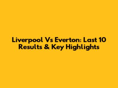 Liverpool Vs Everton: Last 10 Results & Key Highlights