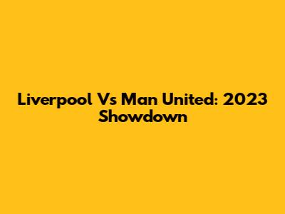Liverpool Vs Man United: 2023 Showdown