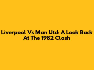 Liverpool Vs Man Utd: A Look Back At The 1982 Clash