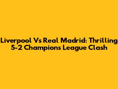 Liverpool Vs Real Madrid: Thrilling 5-2 Champions League Clash