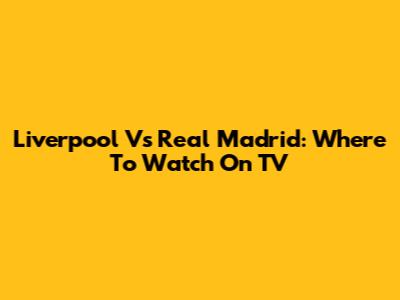 Liverpool Vs Real Madrid: Where To Watch On TV