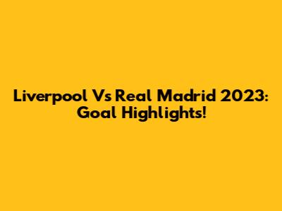 Liverpool Vs Real Madrid 2023: Goal Highlights!