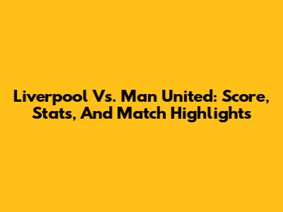 Liverpool Vs. Man United: Score, Stats, And Match Highlights