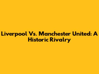 Liverpool Vs. Manchester United: A Historic Rivalry