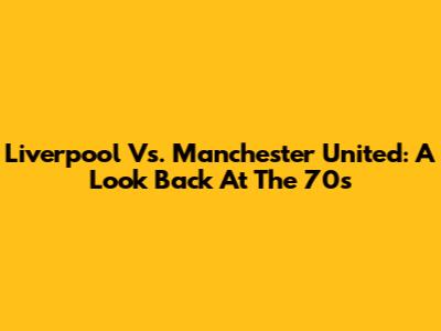 Liverpool Vs. Manchester United: A Look Back At The 70s