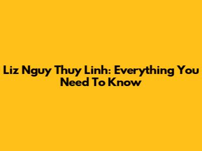 Liz Nguy Thuy Linh: Everything You Need To Know