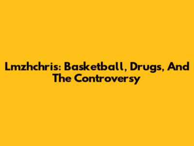 Lmzhchris: Basketball, Drugs, And The Controversy