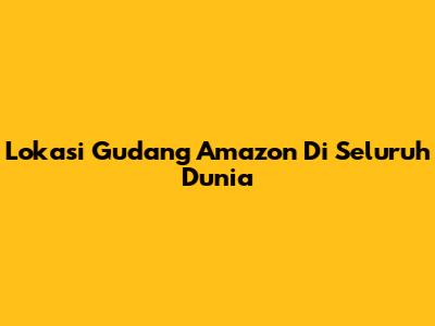 Lokasi Gudang Amazon Di Seluruh Dunia
