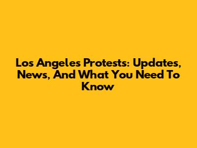 Los Angeles Protests: Updates, News, And What You Need To Know