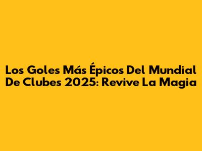 Los Goles Más Épicos Del Mundial De Clubes 2025: Revive La Magia