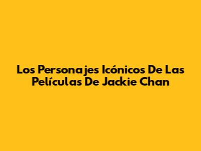 Los Personajes Icónicos De Las Películas De Jackie Chan