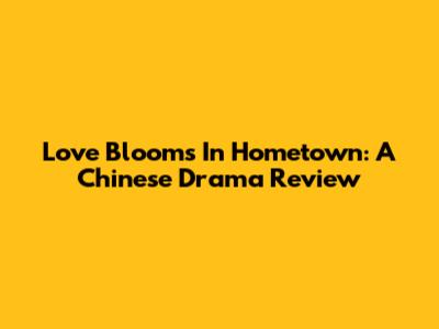 Love Blooms In Hometown: A Chinese Drama Review