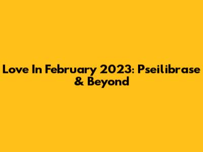 Love In February 2023: Pseilibrase & Beyond