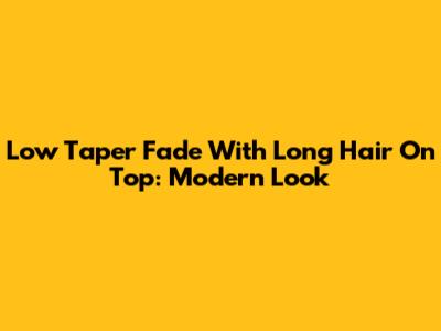 Low Taper Fade With Long Hair On Top: Modern Look