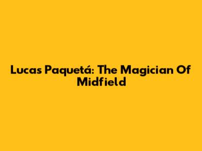 Lucas Paquetá: The Magician Of Midfield