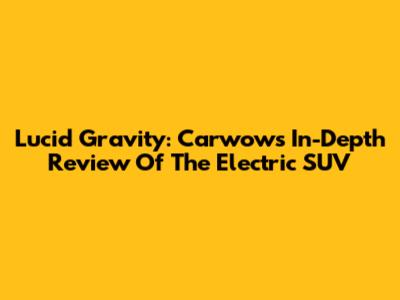 Lucid Gravity: Carwow's In-Depth Review Of The Electric SUV