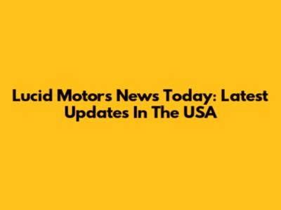 Lucid Motors News Today: Latest Updates In The USA