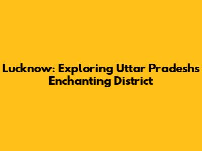 Lucknow: Exploring Uttar Pradesh's Enchanting District