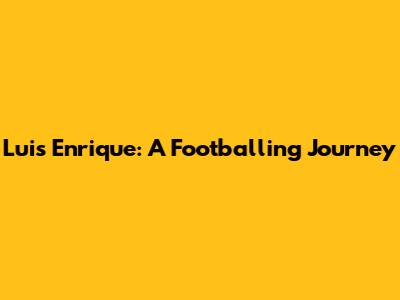 Luis Enrique: A Footballing Journey