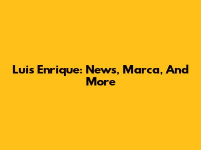 Luis Enrique: News, Marca, And More