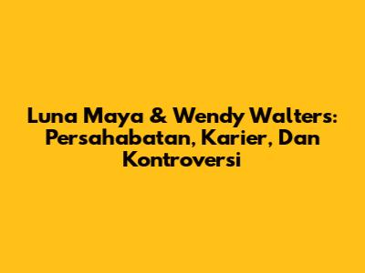 Luna Maya & Wendy Walters: Persahabatan, Karier, Dan Kontroversi
