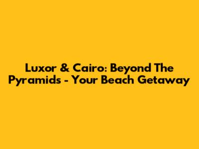 Luxor & Cairo: Beyond The Pyramids - Your Beach Getaway