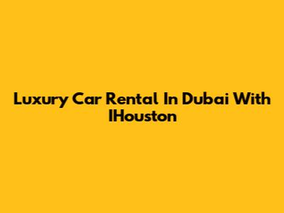 Luxury Car Rental In Dubai With IHouston