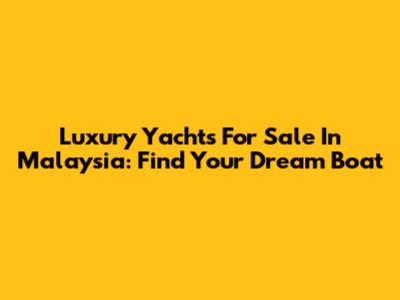 Luxury Yachts For Sale In Malaysia: Find Your Dream Boat
