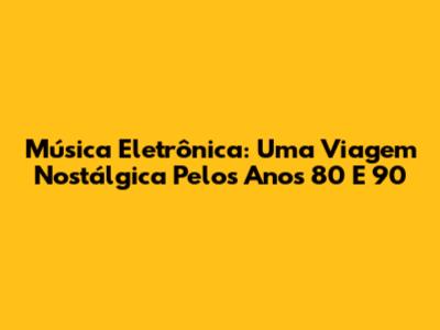 Música Eletrônica: Uma Viagem Nostálgica Pelos Anos 80 E 90