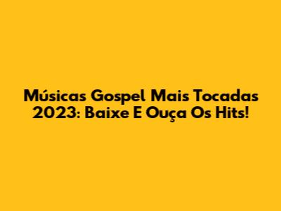 Músicas Gospel Mais Tocadas 2023: Baixe E Ouça Os Hits!