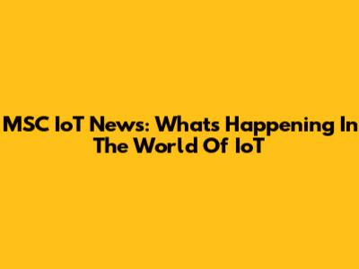 MSC IoT News: What's Happening In The World Of IoT