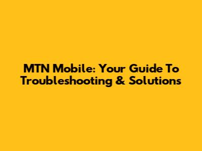 MTN Mobile: Your Guide To Troubleshooting & Solutions