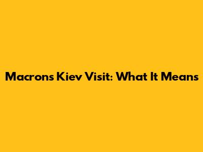 Macron's Kiev Visit: What It Means