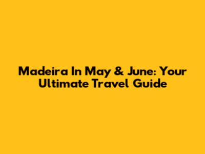 Madeira In May & June: Your Ultimate Travel Guide