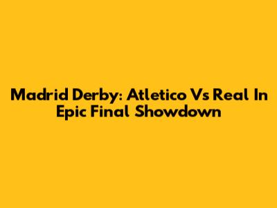 Madrid Derby: Atletico Vs Real In Epic Final Showdown