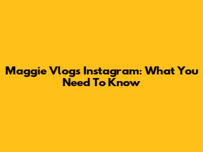 Maggie Vlogs Instagram: What You Need To Know