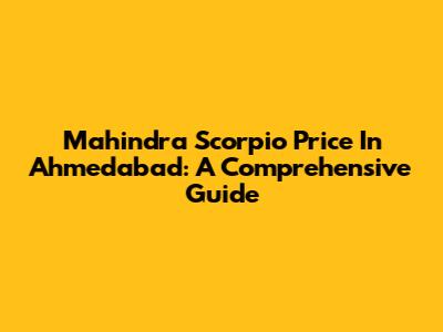 Mahindra Scorpio Price In Ahmedabad: A Comprehensive Guide