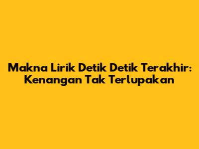 Makna Lirik Detik Detik Terakhir: Kenangan Tak Terlupakan