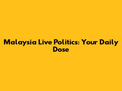 Malaysia Live Politics: Your Daily Dose