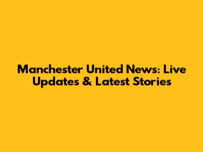Manchester United News: Live Updates & Latest Stories