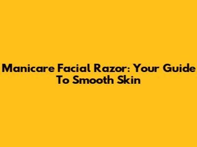 Manicare Facial Razor: Your Guide To Smooth Skin