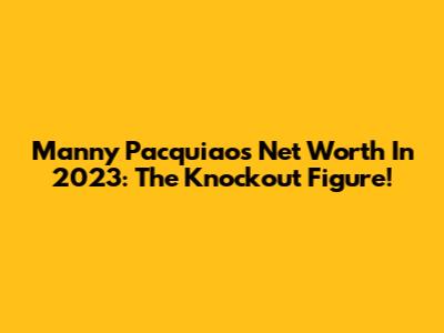 Manny Pacquiao's Net Worth In 2023: The Knockout Figure!